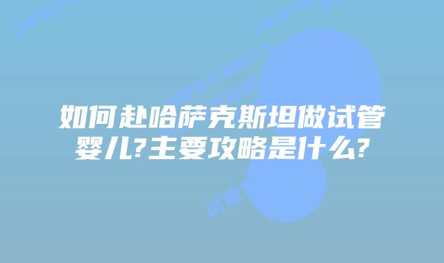 如何赴哈萨克斯坦做试管婴儿?主要攻略是什么?