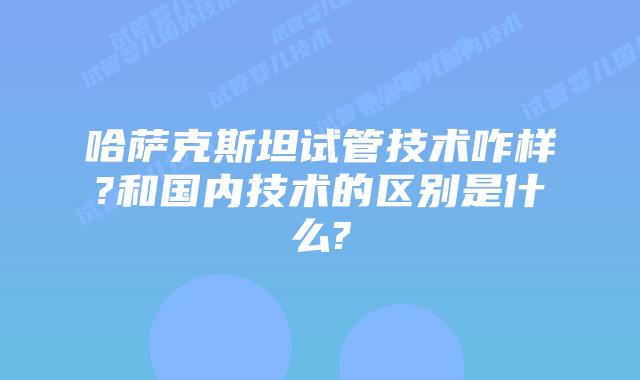 哈萨克斯坦试管技术咋样?和国内技术的区别是什么?