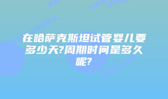 在哈萨克斯坦试管婴儿要多少天?周期时间是多久呢?