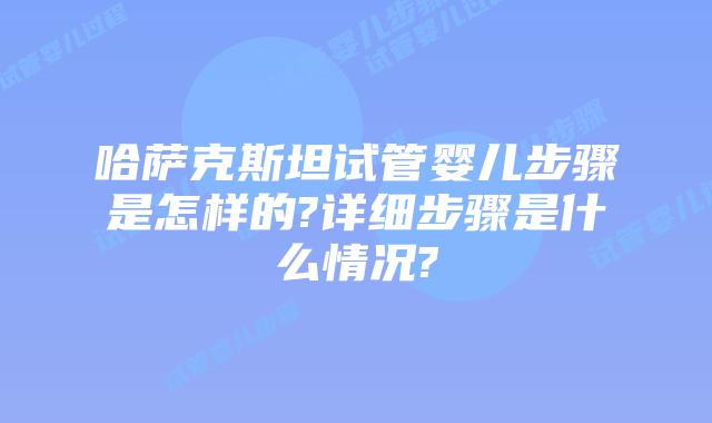 哈萨克斯坦试管婴儿步骤是怎样的?详细步骤是什么情况?