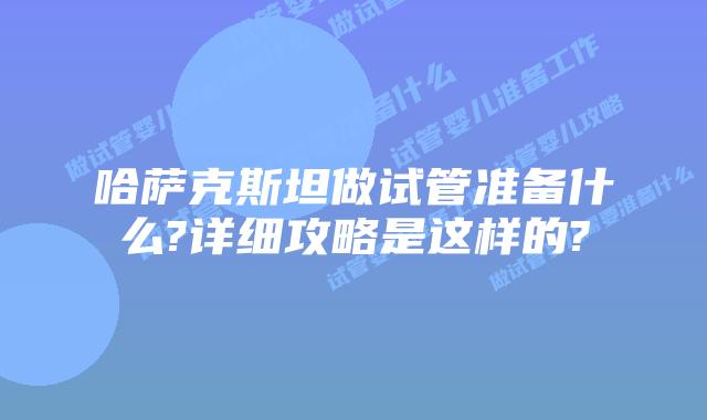 哈萨克斯坦做试管准备什么?详细攻略是这样的?