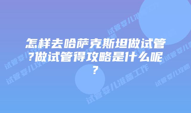 怎样去哈萨克斯坦做试管?做试管得攻略是什么呢?
