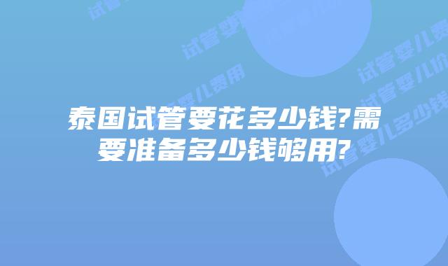 泰国试管要花多少钱?需要准备多少钱够用?