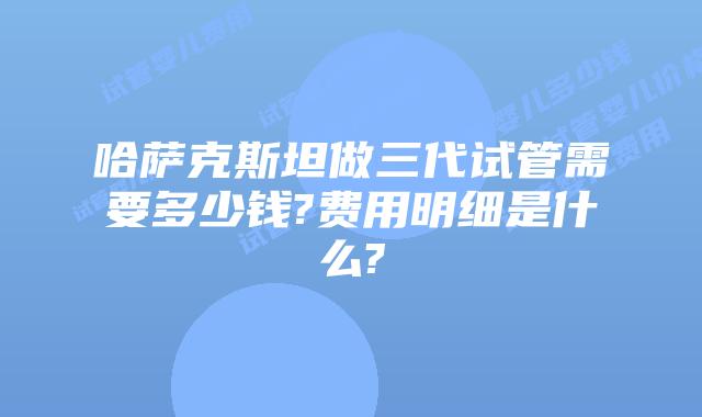 哈萨克斯坦做三代试管需要多少钱?费用明细是什么?