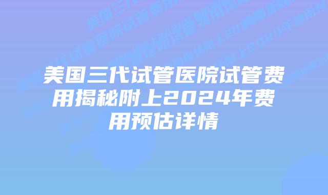 美国三代试管医院试管费用揭秘附上2024年费用预估详情