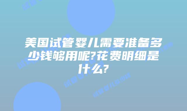 美国试管婴儿需要准备多少钱够用呢?花费明细是什么?