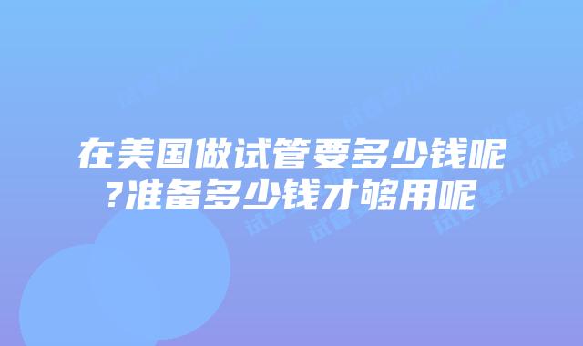 在美国做试管要多少钱呢?准备多少钱才够用呢