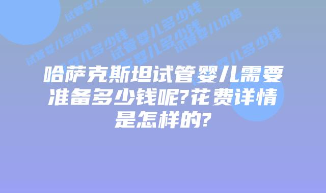 哈萨克斯坦试管婴儿需要准备多少钱呢?花费详情是怎样的?