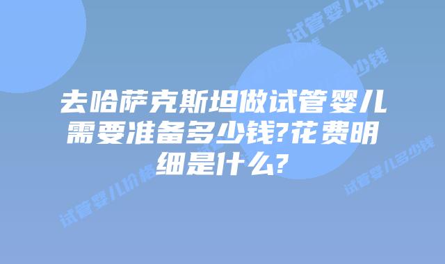 去哈萨克斯坦做试管婴儿需要准备多少钱?花费明细是什么?