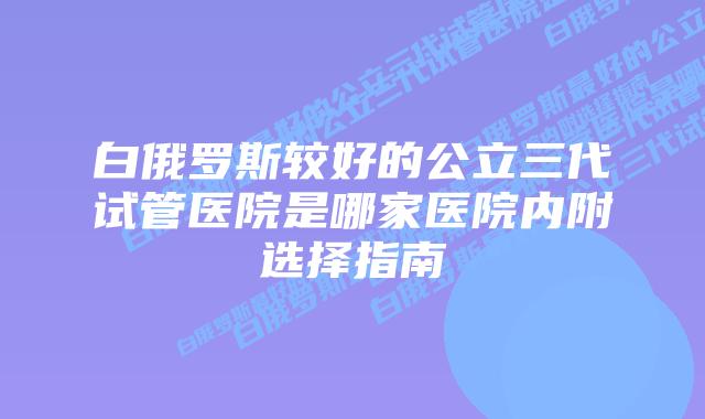 白俄罗斯较好的公立三代试管医院是哪家医院内附选择指南