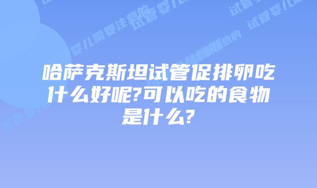 哈萨克斯坦试管促排卵吃什么好呢?可以吃的食物是什么?