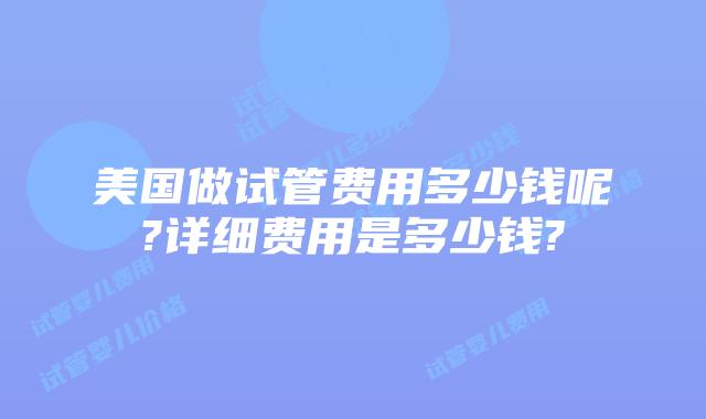 美国做试管费用多少钱呢?详细费用是多少钱?