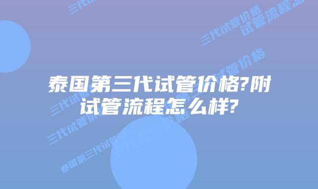 泰国第三代试管价格?附试管流程怎么样?