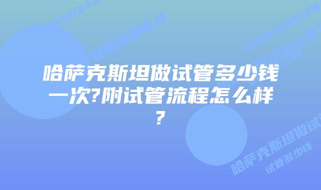 哈萨克斯坦做试管多少钱一次?附试管流程怎么样?