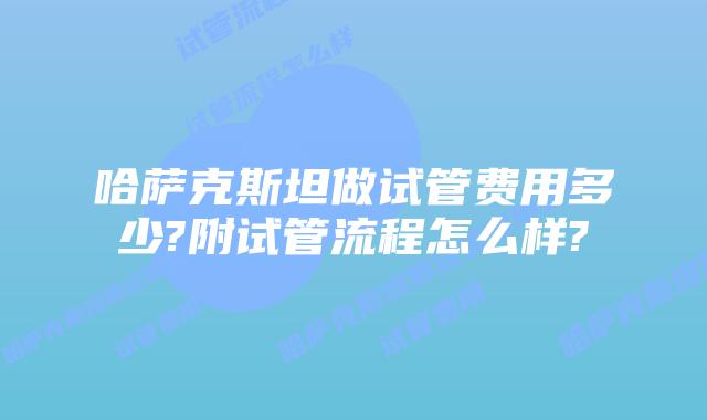 哈萨克斯坦做试管费用多少?附试管流程怎么样?