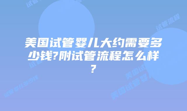 美国试管婴儿大约需要多少钱?附试管流程怎么样?