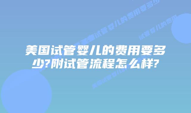美国试管婴儿的费用要多少?附试管流程怎么样?