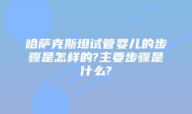 哈萨克斯坦试管婴儿的步骤是怎样的?主要步骤是什么?