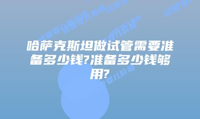 哈萨克斯坦做试管需要准备多少钱?准备多少钱够用?