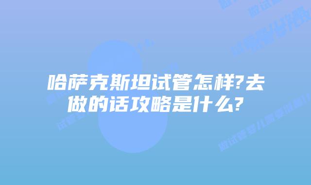 哈萨克斯坦试管怎样?去做的话攻略是什么?