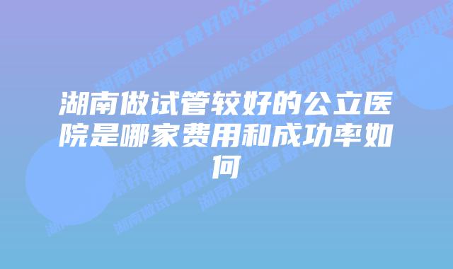 湖南做试管较好的公立医院是哪家费用和成功率如何