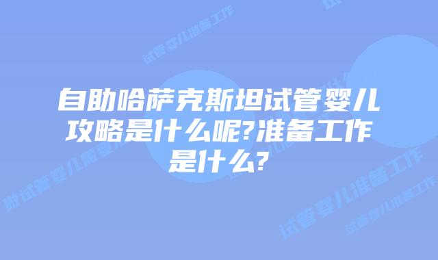 自助哈萨克斯坦试管婴儿攻略是什么呢?准备工作是什么?