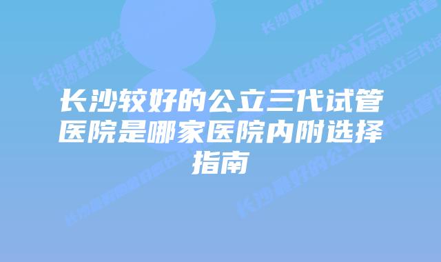 长沙较好的公立三代试管医院是哪家医院内附选择指南