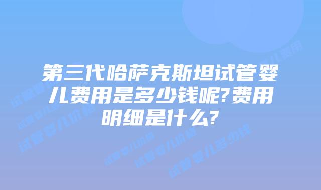 第三代哈萨克斯坦试管婴儿费用是多少钱呢?费用明细是什么?