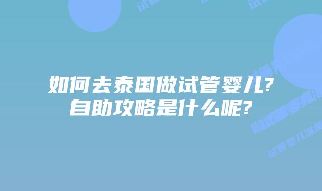 如何去泰国做试管婴儿?自助攻略是什么呢?