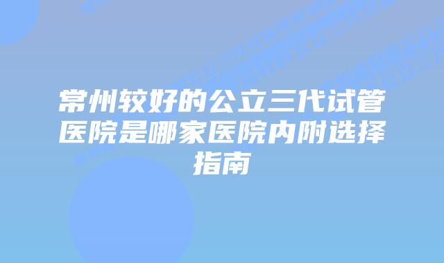 常州较好的公立三代试管医院是哪家医院内附选择指南