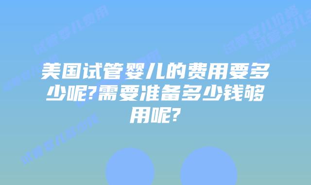 美国试管婴儿的费用要多少呢?需要准备多少钱够用呢?