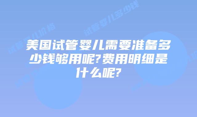 美国试管婴儿需要准备多少钱够用呢?费用明细是什么呢?