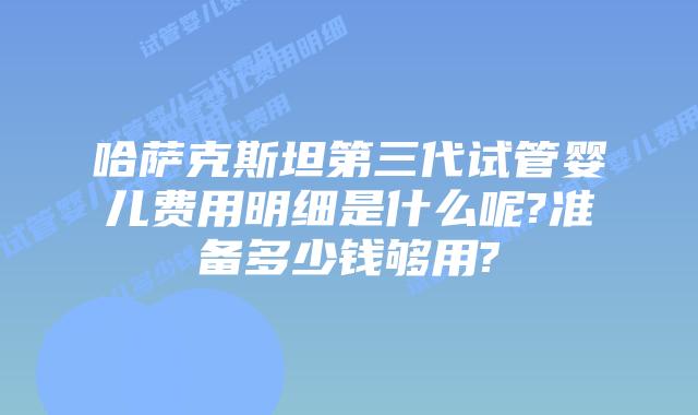 哈萨克斯坦第三代试管婴儿费用明细是什么呢?准备多少钱够用?