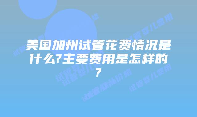 美国加州试管花费情况是什么?主要费用是怎样的?
