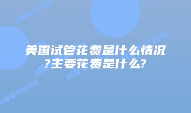美国试管花费是什么情况?主要花费是什么?