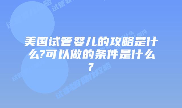 美国试管婴儿的攻略是什么?可以做的条件是什么?