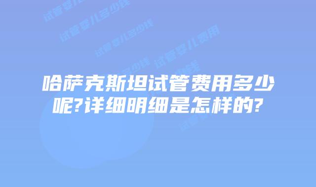 哈萨克斯坦试管费用多少呢?详细明细是怎样的?