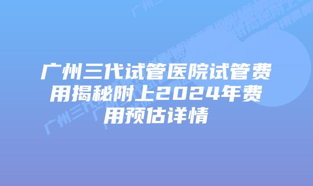 广州三代试管医院试管费用揭秘附上2024年费用预估详情