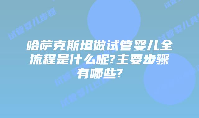 哈萨克斯坦做试管婴儿全流程是什么呢?主要步骤有哪些?