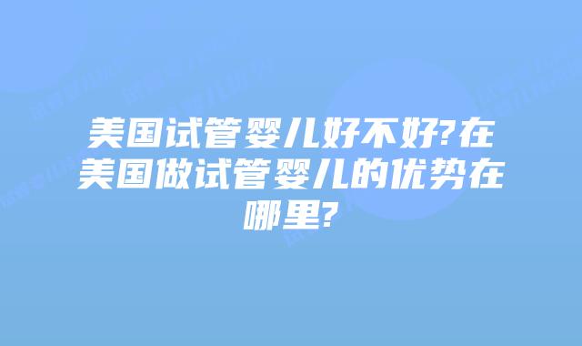 美国试管婴儿好不好?在美国做试管婴儿的优势在哪里?