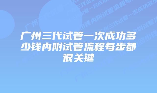 广州三代试管一次成功多少钱内附试管流程每步都很关键