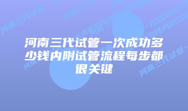 河南三代试管一次成功多少钱内附试管流程每步都很关键