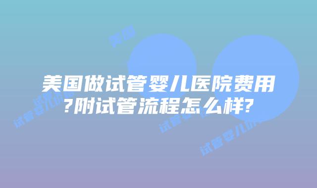 美国做试管婴儿医院费用?附试管流程怎么样?