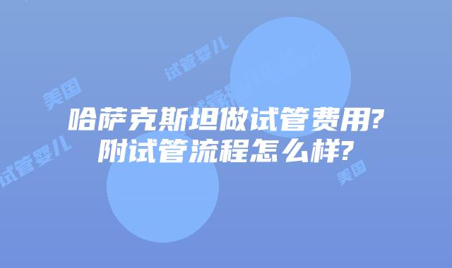哈萨克斯坦做试管费用?附试管流程怎么样?