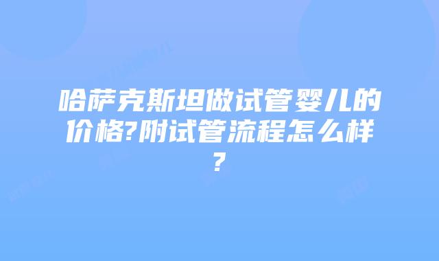 哈萨克斯坦做试管婴儿的价格?附试管流程怎么样?