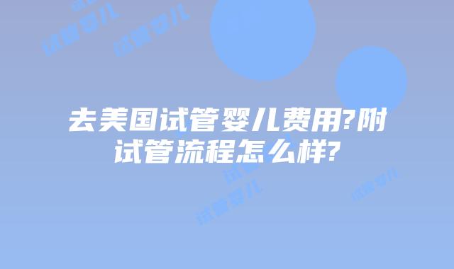 去美国试管婴儿费用?附试管流程怎么样?