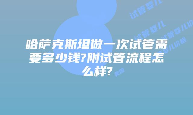 哈萨克斯坦做一次试管需要多少钱?附试管流程怎么样?