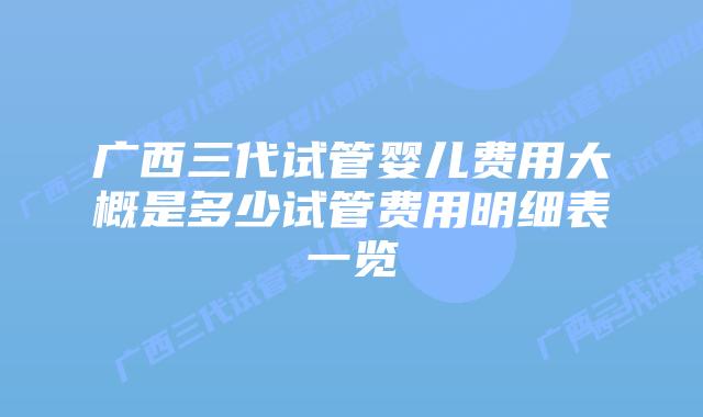 广西三代试管婴儿费用大概是多少试管费用明细表一览