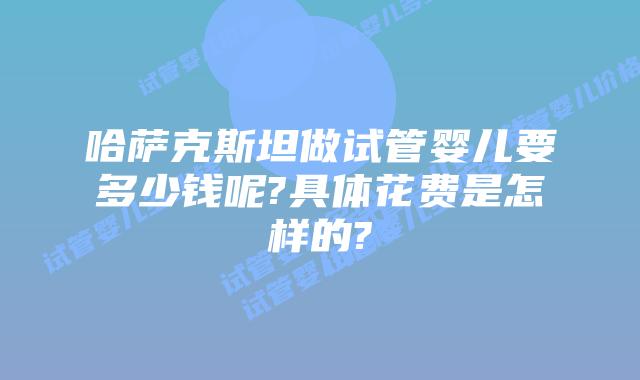 哈萨克斯坦做试管婴儿要多少钱呢?具体花费是怎样的?