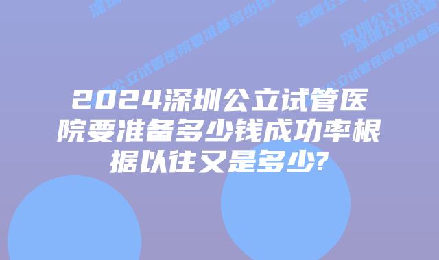 2024深圳公立试管医院要准备多少钱成功率根据以往又是多少?